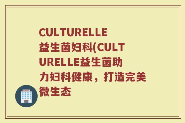 CULTURELLE益生菌妇科(CULTURELLE益生菌助力妇科健康，打造完美微生态