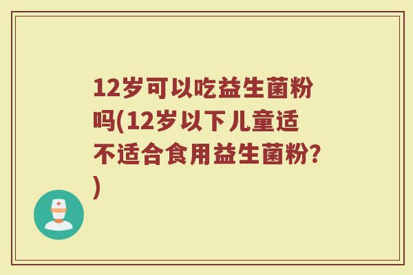 12岁可以吃益生菌粉吗(12岁以下儿童适不适合食用益生菌粉？)
