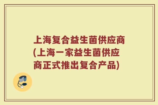 上海复合益生菌供应商(上海一家益生菌供应商正式推出复合产品)