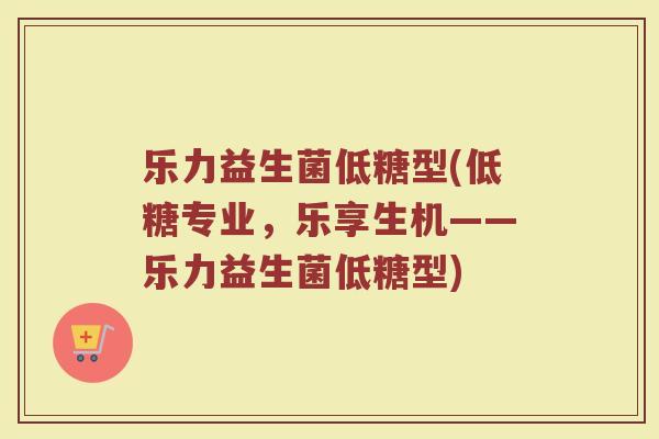 乐力益生菌低糖型(低糖专业，乐享生机——乐力益生菌低糖型)