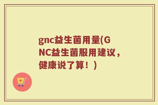 gnc益生菌用量(GNC益生菌服用建议,健康说了算!) gnc益生菌用量(GNC益生菌服用建议,健康说了算!)
