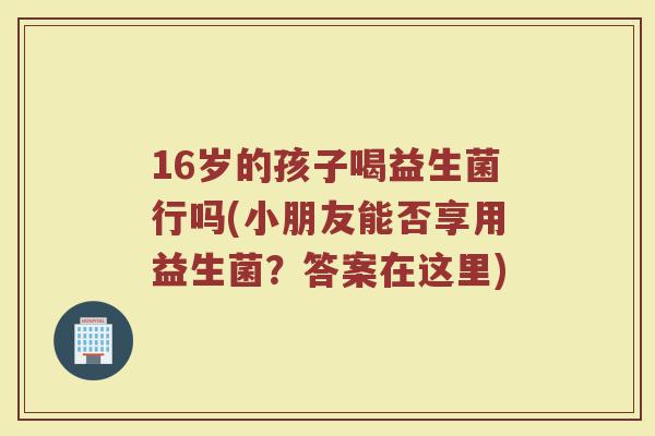 16岁的孩子喝益生菌行吗(小朋友能否享用益生菌？答案在这里)