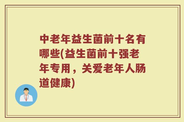 中老年益生菌前十名有哪些(益生菌前十强老年专用，关爱老年人肠道健康)