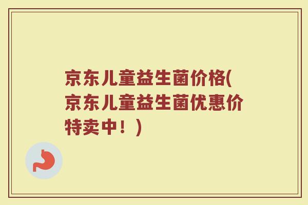 京东儿童益生菌价格(京东儿童益生菌优惠价特卖中！)