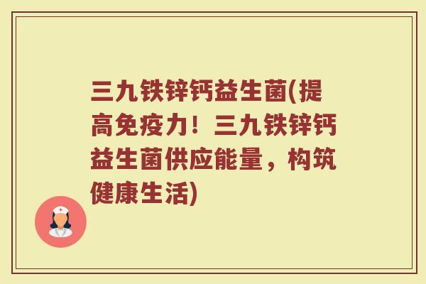 三九铁锌钙益生菌(提高免疫力！三九铁锌钙益生菌供应能量，构筑健康生活)