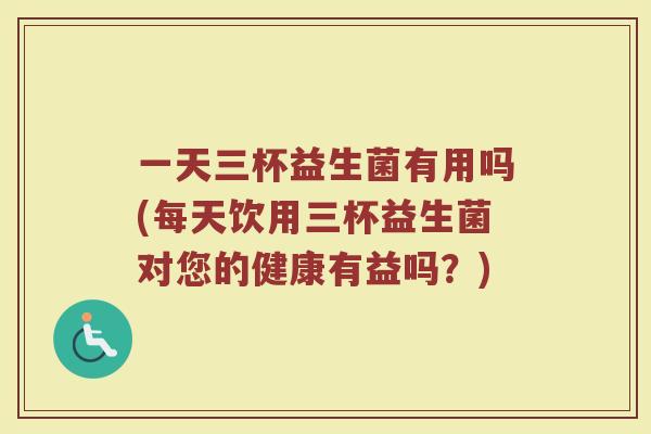 一天三杯益生菌有用吗(每天饮用三杯益生菌对您的健康有益吗？)