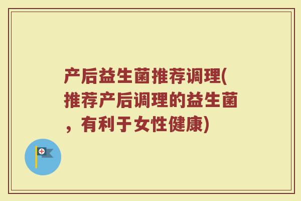 产后益生菌推荐调理(推荐产后调理的益生菌，有利于女性健康)