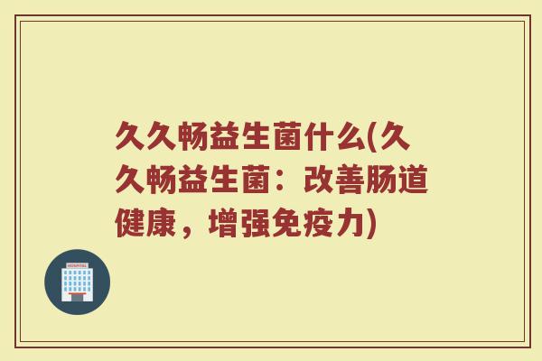 久久畅益生菌什么(久久畅益生菌：改善肠道健康，增强免疫力)