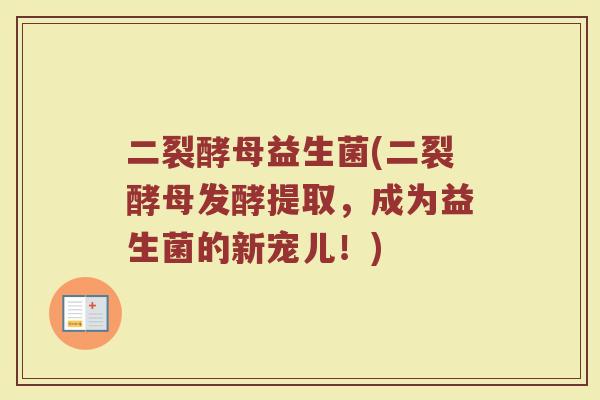 二裂酵母益生菌(二裂酵母发酵提取，成为益生菌的新宠儿！)