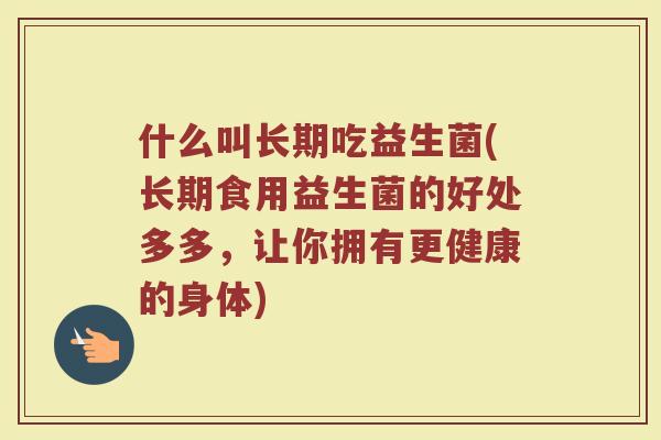 什么叫长期吃益生菌(长期食用益生菌的好处多多，让你拥有更健康的身体)