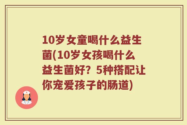 10岁女童喝什么益生菌(10岁女孩喝什么益生菌好？5种搭配让你宠爱孩子的肠道)