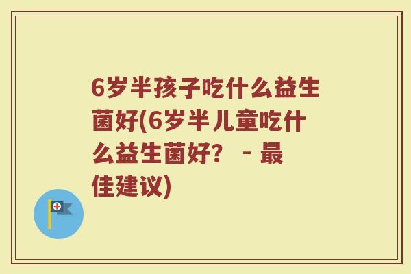 6岁半孩子吃什么益生菌好(6岁半儿童吃什么益生菌好？ - 最佳建议)