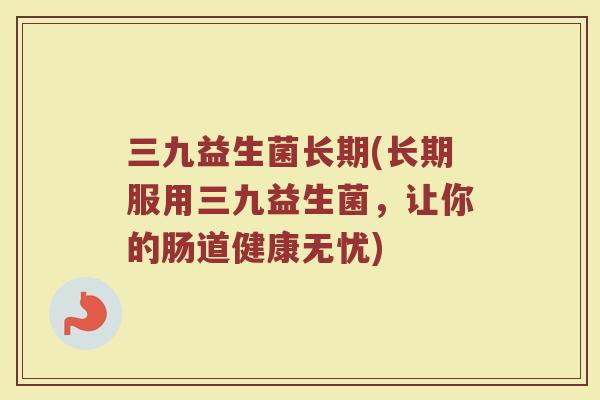 三九益生菌长期(长期服用三九益生菌，让你的肠道健康无忧)