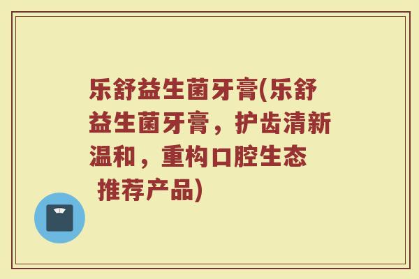 乐舒益生菌牙膏(乐舒益生菌牙膏，护齿清新温和，重构口腔生态  推荐产品)