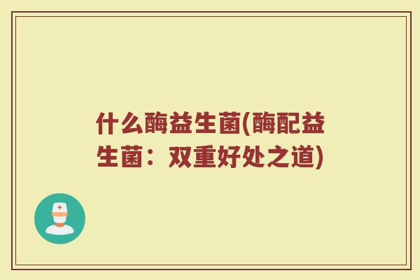 什么酶益生菌(酶配益生菌：双重好处之道)