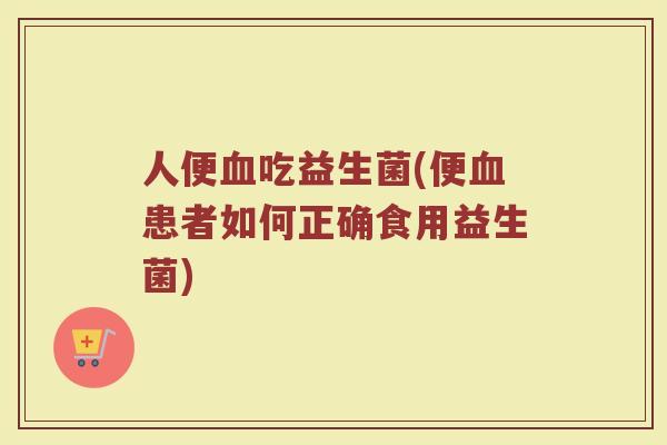 人便血吃益生菌(便血患者如何正确食用益生菌)
