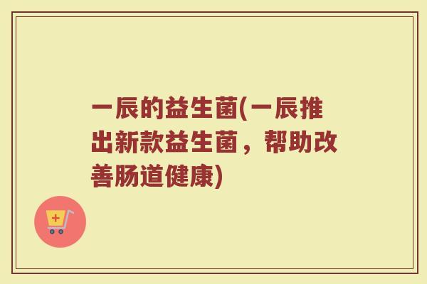 一辰的益生菌(一辰推出新款益生菌，帮助改善肠道健康)
