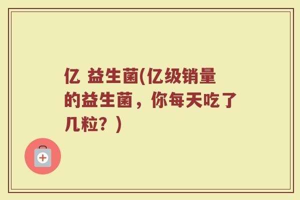 亿 益生菌(亿级销量的益生菌，你每天吃了几粒？)
