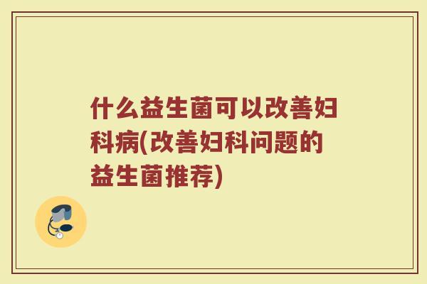 什么益生菌可以改善妇科病(改善妇科问题的益生菌推荐)