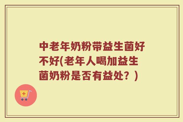 中老年奶粉带益生菌好不好(老年人喝加益生菌奶粉是否有益处？)