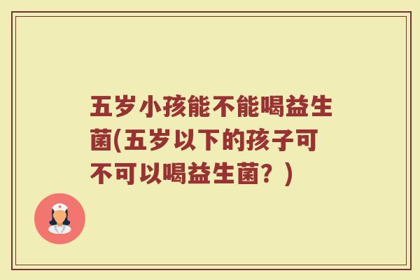 五岁小孩能不能喝益生菌(五岁以下的孩子可不可以喝益生菌？)