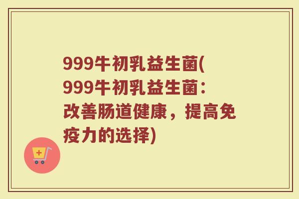 999牛初乳益生菌(999牛初乳益生菌：改善肠道健康，提高免疫力的选择)