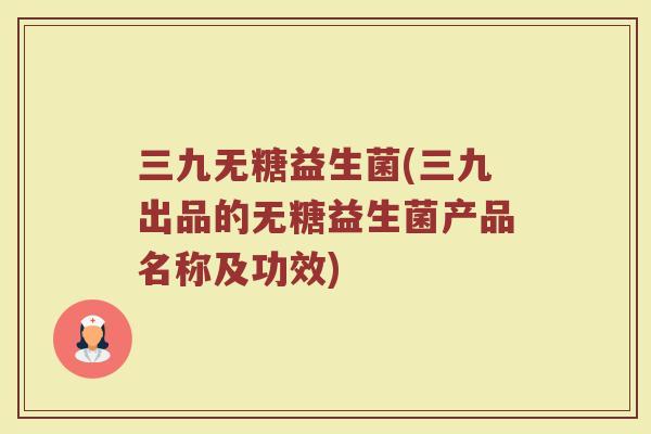 三九无糖益生菌(三九出品的无糖益生菌产品名称及功效)
