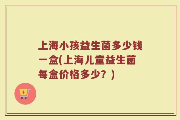 上海小孩益生菌多少钱一盒(上海儿童益生菌每盒价格多少？)