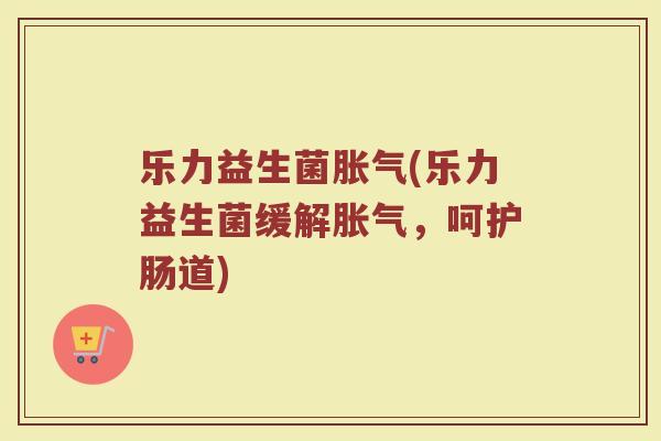 乐力益生菌胀气(乐力益生菌缓解胀气，呵护肠道)