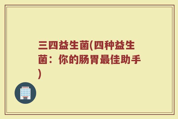 三四益生菌(四种益生菌：你的肠胃最佳助手)