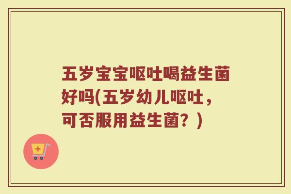 五岁宝宝呕吐喝益生菌好吗(五岁幼儿呕吐，可否服用益生菌？)