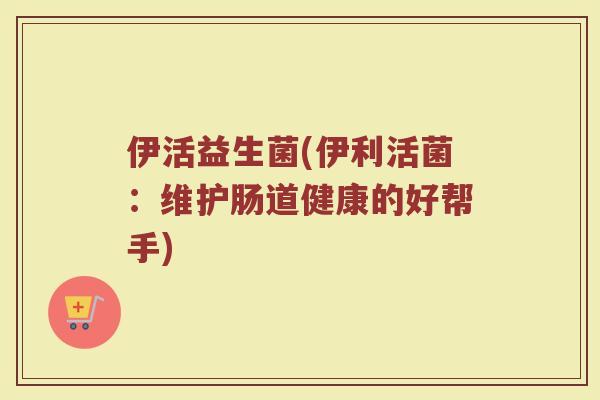 伊活益生菌(伊利活菌：维护肠道健康的好帮手)