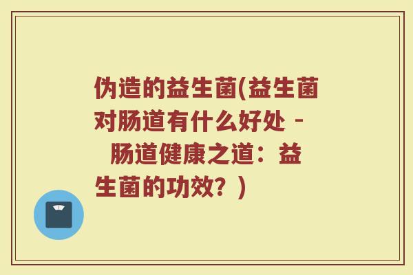 伪造的益生菌(益生菌对肠道有什么好处 -  肠道健康之道：益生菌的功效？)