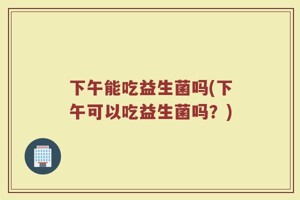 下午能吃益生菌吗(下午可以吃益生菌吗？)