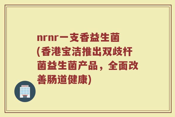 nrnr一支香益生菌(香港宝洁推出双歧杆菌益生菌产品，全面改善肠道健康)