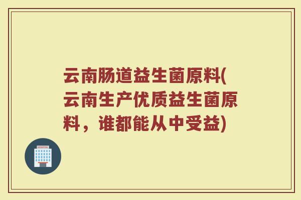 云南肠道益生菌原料(云南生产优质益生菌原料，谁都能从中受益)