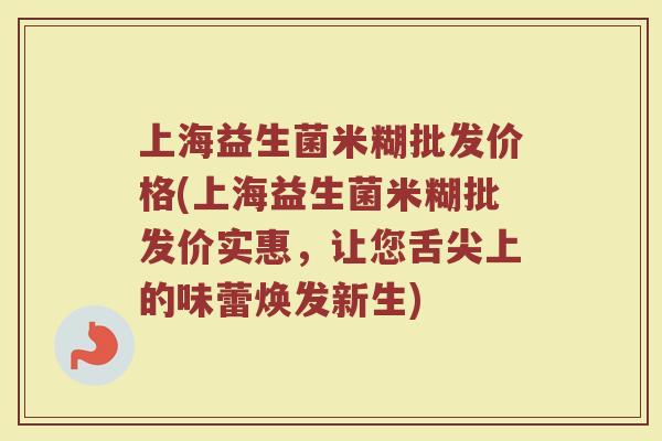 上海益生菌米糊批发价格(上海益生菌米糊批发价实惠，让您舌尖上的味蕾焕发新生)