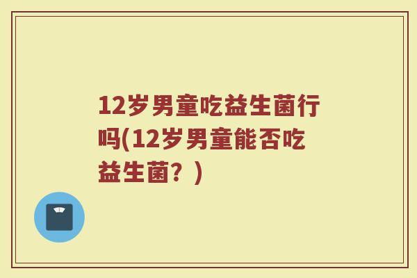12岁男童吃益生菌行吗(12岁男童能否吃益生菌？)