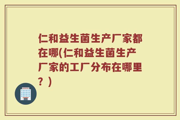 仁和益生菌生产厂家都在哪(仁和益生菌生产厂家的工厂分布在哪里？)