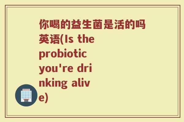 你喝的益生菌是活的吗英语(Is the probiotic you're drinking alive)