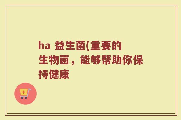 ha 益生菌(重要的生物菌，能够帮助你保持健康