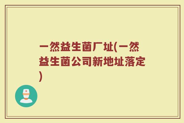一然益生菌厂址(一然益生菌公司新地址落定)