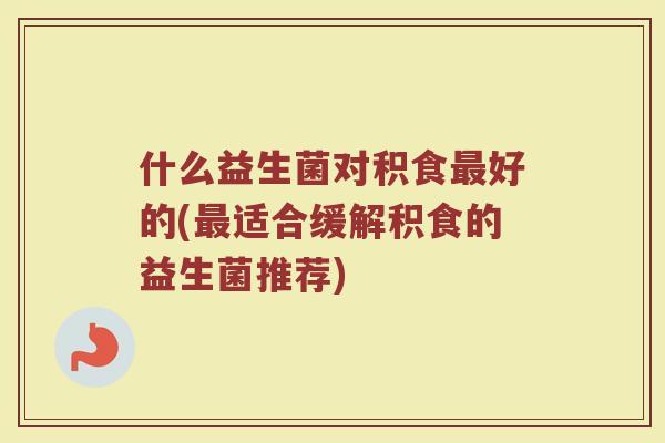 什么益生菌对积食最好的(最适合缓解积食的益生菌推荐)