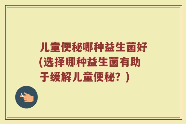 儿童便秘哪种益生菌好(选择哪种益生菌有助于缓解儿童便秘？)