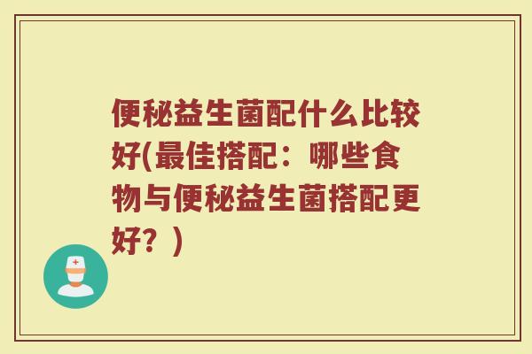 便秘益生菌配什么比较好(最佳搭配：哪些食物与便秘益生菌搭配更好？)