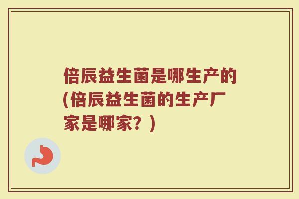 倍辰益生菌是哪生产的(倍辰益生菌的生产厂家是哪家？)