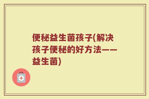 便秘益生菌孩子(解决孩子便秘的好方法——益生菌)