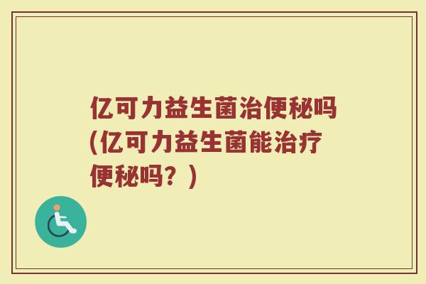 亿可力益生菌治便秘吗(亿可力益生菌能治疗便秘吗？)