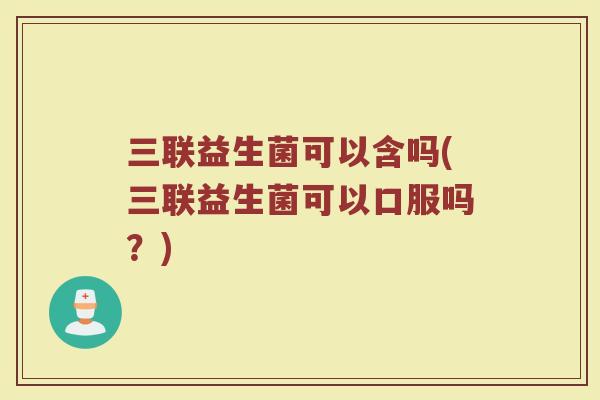 三联益生菌可以含吗(三联益生菌可以口服吗？)