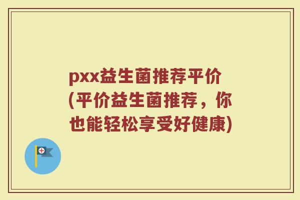 pxx益生菌推荐平价(平价益生菌推荐,你也能轻松享受好健康) pxx益生菌推荐平价(平价益生菌推荐,你也能轻松享受好健康)